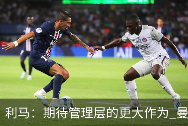 利马：期待管理层的更大作为 曼联阵容尚未达到欧冠标准