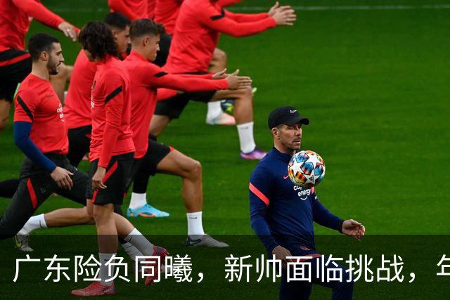 广东险负同曦，新帅面临挑战，年轻阵容磨合仍需时日
